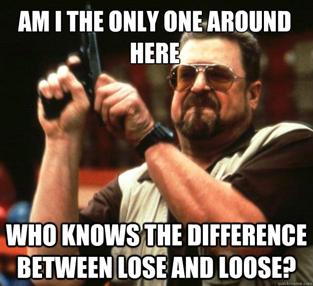 AM I THE ONLY ONE AROUND HERE WHO KNOWS THE DIFFERENCE BETWEEN LOSE AND LOOSE? - AM I THE ONLY ONE AROUND HERE WHO KNOWS THE DIFFERENCE BETWEEN LOSE AND LOOSE?  Walter