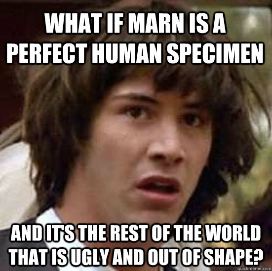 What if Marn is a perfect human specimen and it's the rest of the world that is ugly and out of shape?  conspiracy keanu