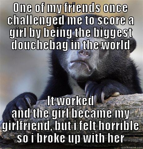 ONE OF MY FRIENDS ONCE CHALLENGED ME TO SCORE A GIRL BY BEING THE BIGGEST DOUCHEBAG IN THE WORLD IT WORKED AND THE GIRL BECAME MY GIRLFRIEND, BUT I FELT HORRIBLE SO I BROKE UP WITH HER Confession Bear
