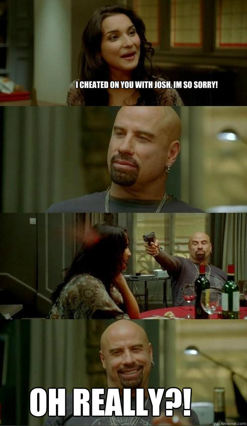 i cheated on you with Josh, im so sorry! OH REALLY?!   Skinhead John