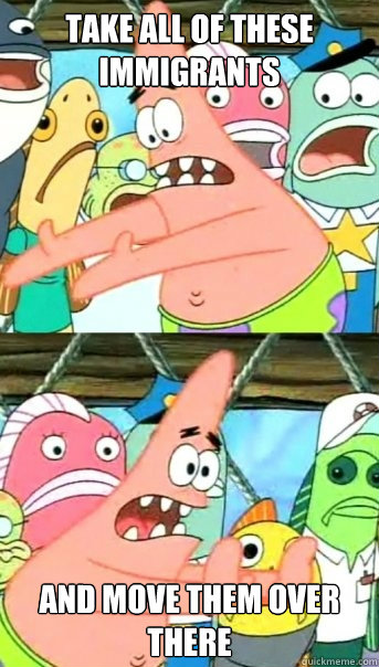 Take all of these immigrants and move them over there  Push it somewhere else Patrick
