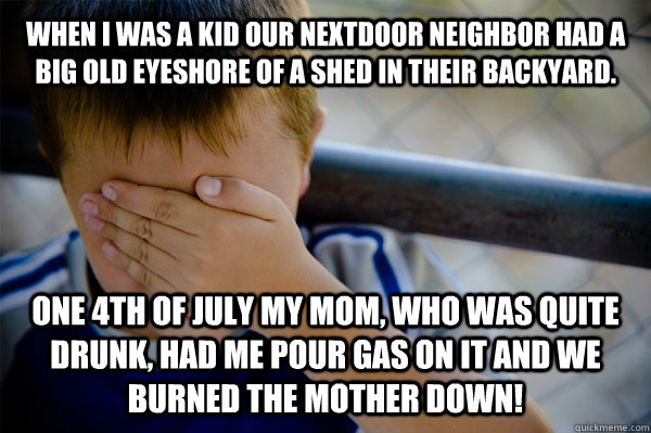 When i was a kid our nextdoor neighbor had a big old eyeshore of a shed in their backyard. One 4th of july my mom, who was quite drunk, had me pour gas on it and we burned the mother down! - When i was a kid our nextdoor neighbor had a big old eyeshore of a shed in their backyard. One 4th of july my mom, who was quite drunk, had me pour gas on it and we burned the mother down!  Confession kid