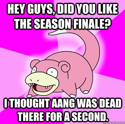 Hey guys, did you like the season finale? I thought Aang was dead there for a second.  Slowpoke