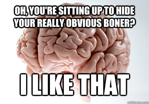 Oh, you're sitting up to hide your really obvious boner? i like that  Scumbag Brain
