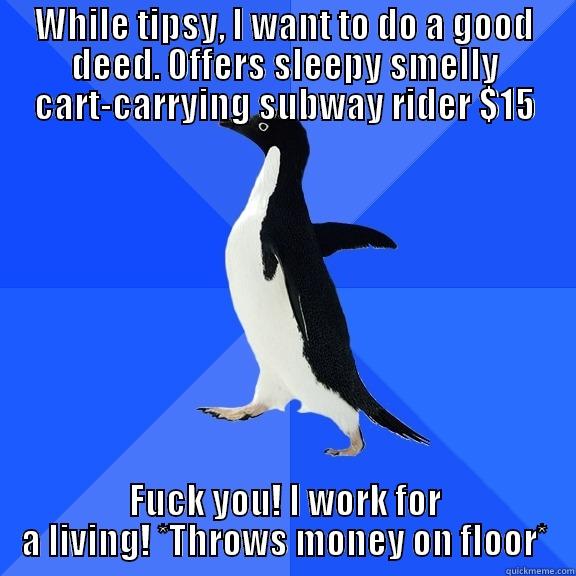 WHILE TIPSY, I WANT TO DO A GOOD DEED. OFFERS SLEEPY SMELLY CART-CARRYING SUBWAY RIDER $15 FUCK YOU! I WORK FOR A LIVING! *THROWS MONEY ON FLOOR* Socially Awkward Penguin