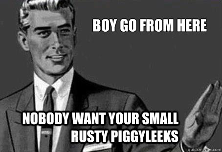 Boy go from here nobody want your small rusty piggyleeks  - Boy go from here nobody want your small rusty piggyleeks   Calm down