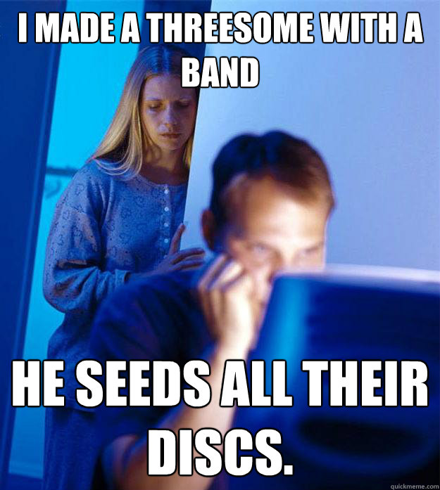 I made a threesome with a band he seeds all their discs.  Redditors Wife