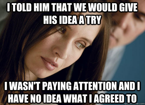 I told him that we would give his idea a try I wasn't paying attention and I have no idea what I agreed to  First World Relationship Problems