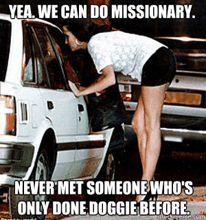Yea. We can do missionary. Never met someone who's only done doggie before.  Karma Whore