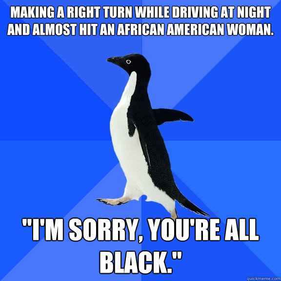 Making a right turn while driving at night and almost hit an African American woman. 