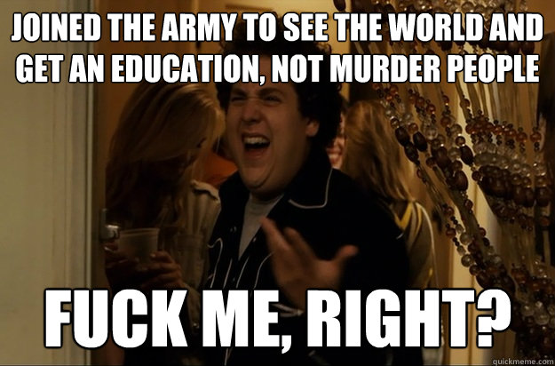 Joined the Army to see the world and get an education, not murder people Fuck Me, Right? - Joined the Army to see the world and get an education, not murder people Fuck Me, Right?  Fuck Me, Right