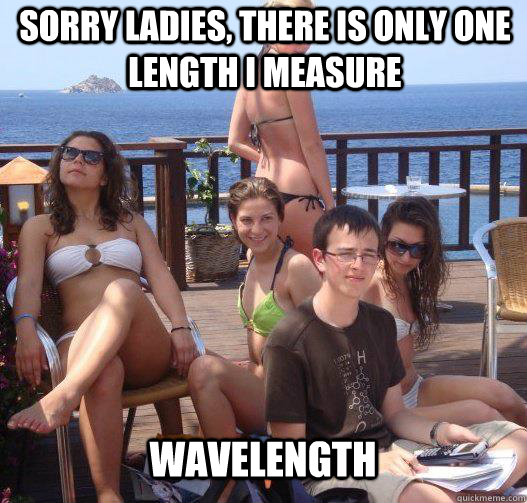 Sorry ladies, there is only one length I measure wavelength  Priority Peter