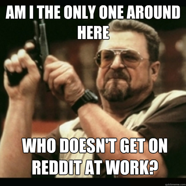 AM I THE ONLY ONE AROUND 
HERE
 WHO DOESN'T GET ON REDDIT AT WORK?  Im I the only one around here