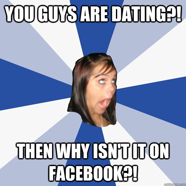 You guys are dating?! Then why isn't it on facebook?!  Annoying Facebook Girl