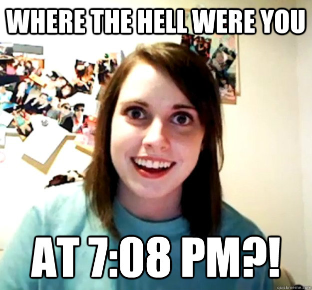 where the hell were you at 7:08 pm?!  Overly Attached Girlfriend