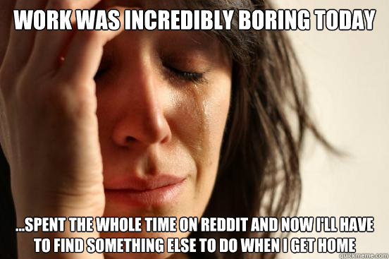 Work was incredibly boring today ...Spent the whole time on reddit and now I'll have to find something else to do when i get home  First World Problems