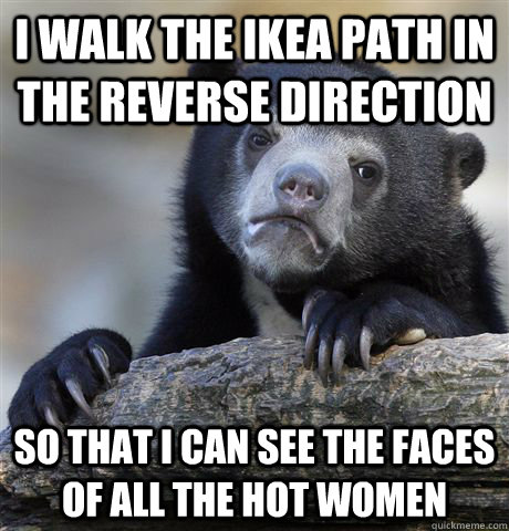 I walk the IKEA path in the reverse direction so that I can see the faces of all the hot women  Confession Bear