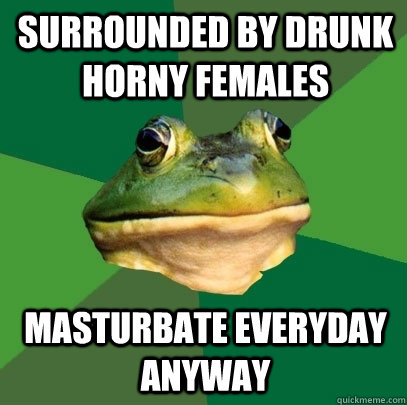 surrounded by drunk horny females masturbate everyday anyway  Foul Bachelor Frog