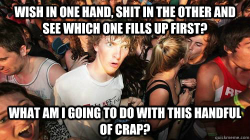Wish in one hand, shit in the other and see which one fills up first? What am I going to do with this handful of crap?  - Wish in one hand, shit in the other and see which one fills up first? What am I going to do with this handful of crap?   Suddenly Clarity Clarence