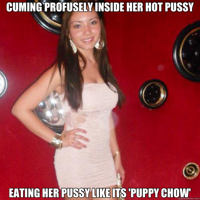 CUMING PROFUSELY INSIDE HER HOT PUSSY EATING HER PUSSY LIKE ITS 'PUPPY CHOW' - CUMING PROFUSELY INSIDE HER HOT PUSSY EATING HER PUSSY LIKE ITS 'PUPPY CHOW'  Misc