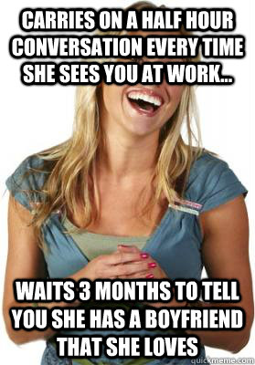 Carries on a half hour conversation every time she sees you at work... Waits 3 months to tell you she has a boyfriend that she loves  Friend Zone Fiona