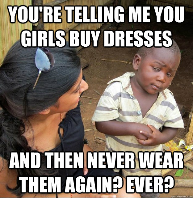 You're telling me you girls buy dresses and then never wear them again? ever?  Skeptical Third World Kid