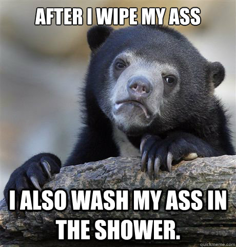 After I wipe my ass I also wash my ass in the shower.  Confession Bear