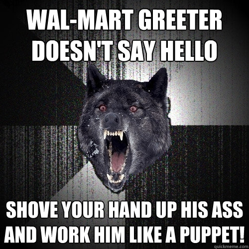 wal-mart greeter doesn't say hello shove your hand up his ass and work him like a puppet!  Insanity Wolf