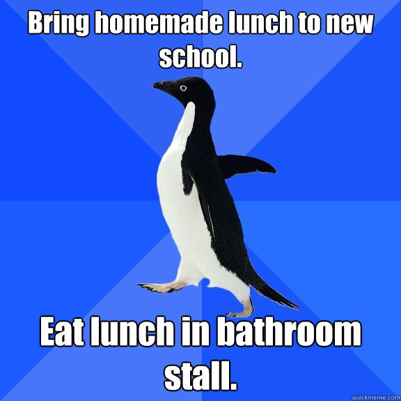 Bring homemade lunch to new school. Eat lunch in bathroom stall.  Socially Awkward Penguin