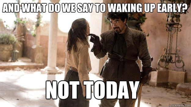 And what do we say to waking up early? Not Today  Arya not today