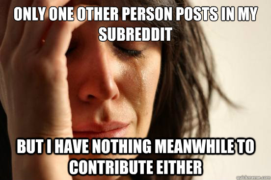 Only one other person posts in my subreddit but I have nothing meanwhile to contribute either - Only one other person posts in my subreddit but I have nothing meanwhile to contribute either  First World Problems