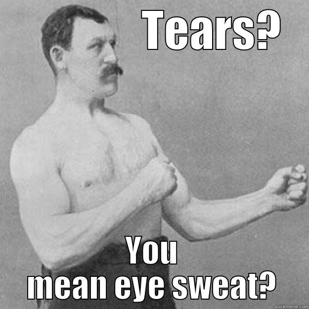               TEARS? YOU MEAN EYE SWEAT? overly manly man