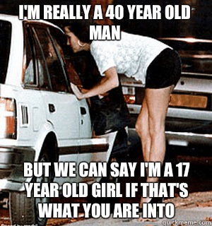 I'm really a 40 year old man  but we can say I'm a 17 year old girl if that's what you are into  Karma Whore