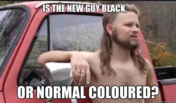 Is the new guy black, Or normal coloured?  Almost Politically Correct Redneck