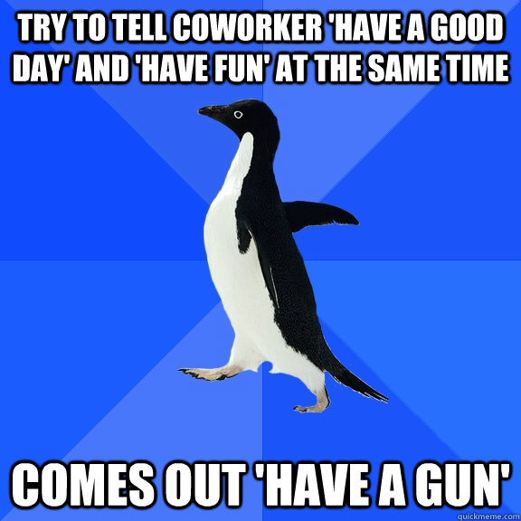 Try to tell coworker 'have a good day' and 'have fun' at the same time comes out 'have a gun'  Socially Awkward Penguin