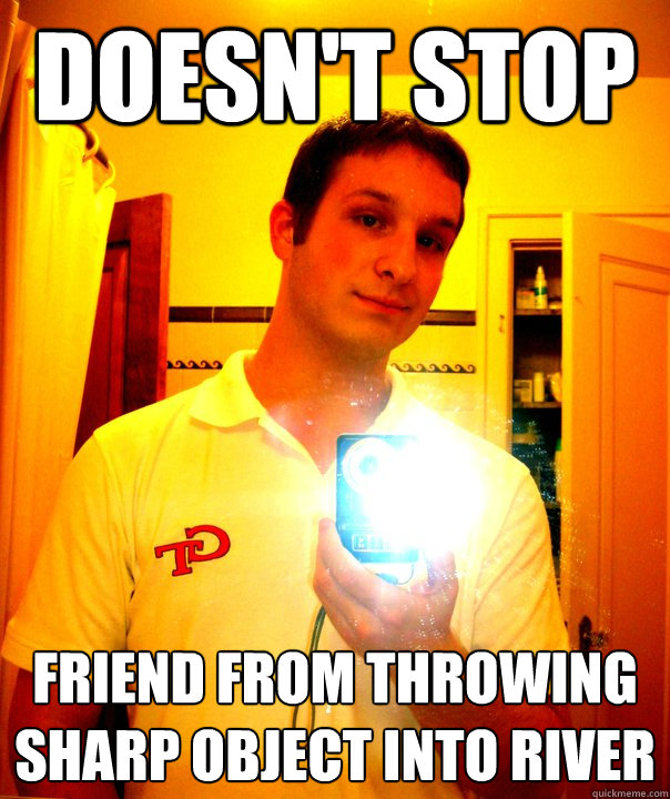 Doesn't stop  Friend From throwing sharp object into river  - Doesn't stop  Friend From throwing sharp object into river   Douche Bag Joe