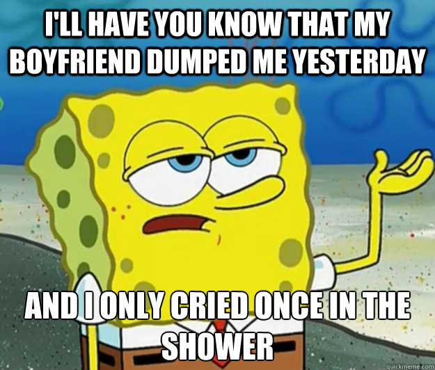 I'll have you know that my boyfriend dumped me yesterday And I only cried once in the shower  Tough Spongebob