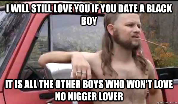 I WILL STILL LOVE YOU IF YOU DATE A BLACK BOY IT IS ALL THE OTHER BOYS WHO WON'T LOVE NO NIGGER LOVER - I WILL STILL LOVE YOU IF YOU DATE A BLACK BOY IT IS ALL THE OTHER BOYS WHO WON'T LOVE NO NIGGER LOVER  Almost Politically Correct Redneck