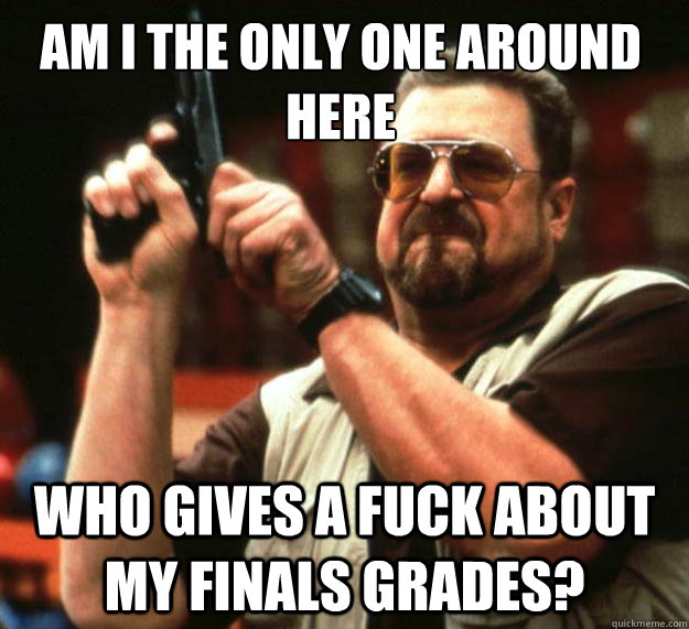 Am I the only one around here Who gives a fuck about my finals grades?  Walter