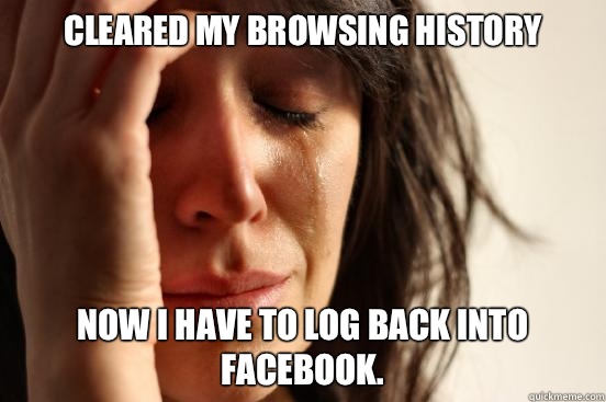 Cleared my browsing history Now I have to log back into Facebook.   First World Problems
