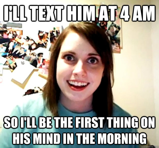 I'll text him at 4 AM So I'll be the first thing on his mind in the morning  Overly Attached Girlfriend