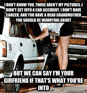 I don't know you, those aren't my pictures, I didn't get into a car accident, I don't have cancer, and you have a dead grandmother you should be worrying about But we can say I'm your girfriend if that's what you're into  FB karma whore