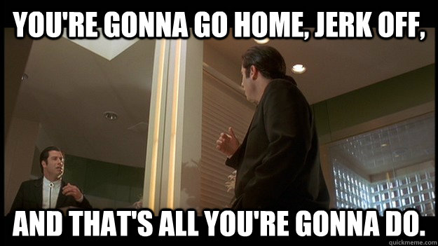 You're gonna go home, jerk off, and that's all you're gonna do. - You're gonna go home, jerk off, and that's all you're gonna do.  Self Pep-Talk Travolta