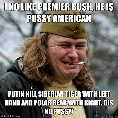 I no like Premier Bush, he is pussy american cheerleader... Putin kill siberian tiger with left hand and polar bear with right, dis no pussy!  