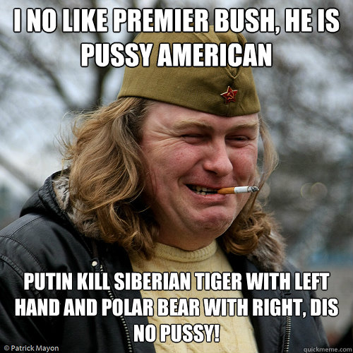 I no like Premier Bush, he is pussy american cheerleader... Putin kill siberian tiger with left hand and polar bear with right, dis no pussy! - I no like Premier Bush, he is pussy american cheerleader... Putin kill siberian tiger with left hand and polar bear with right, dis no pussy!  Scumbag Russian