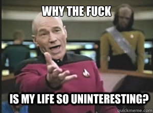 why the fuck is my life so uninteresting?  Annoyed Picard