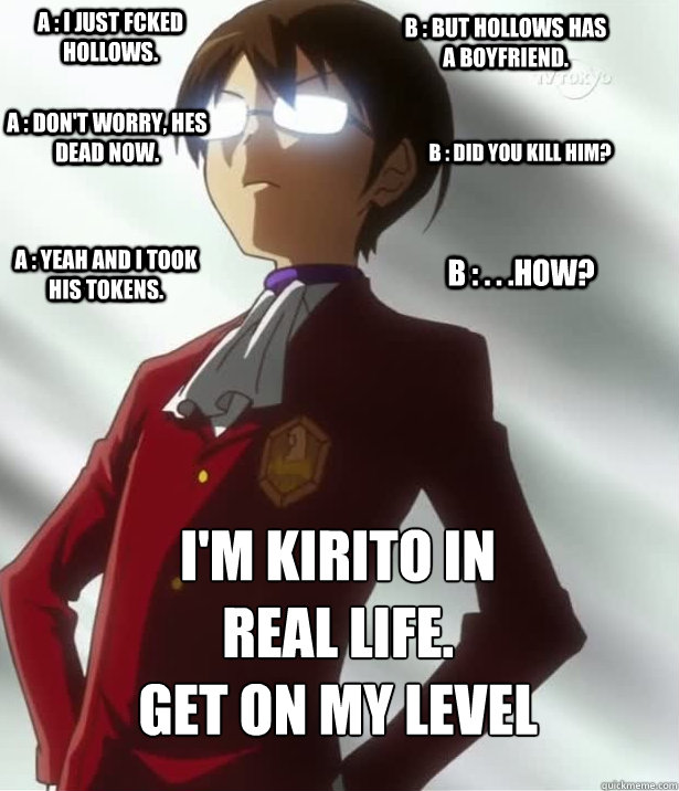 A : I just fcked Hollows. B : But hollows has a boyfriend. A : Don't worry, hes dead now. B : Did you kill him? A : Yeah and I took his tokens. B : . . .How? I'm Kirito in real life. 
get on my Level  Get On My LEVEL