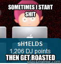 sometimes i start shit then get roasted  