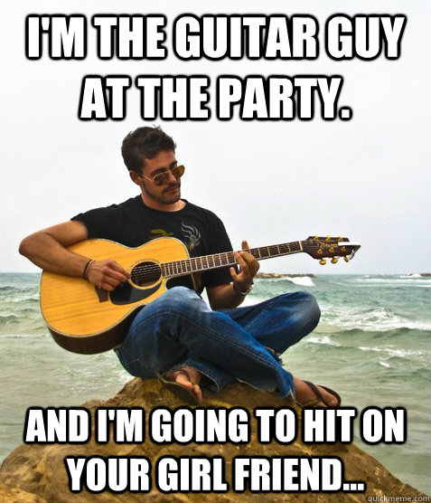 I'm the guitar guy at the party. And I'm going to hit on your girl friend... - I'm the guitar guy at the party. And I'm going to hit on your girl friend...  Douchebag Guitarist