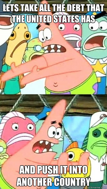 lets take all the debt that the United states has and push it into another country  Push it somewhere else Patrick
